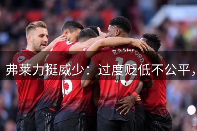弗莱力挺威少：过度贬低不公平，舆论放大问题